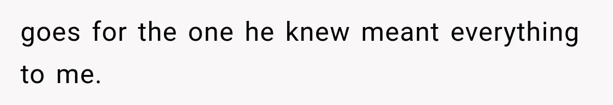 goes for the one he knew meant everything to me.