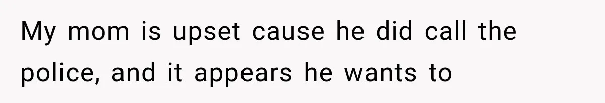 My mom is upset cause ​he did call the police, and it appears he wants to