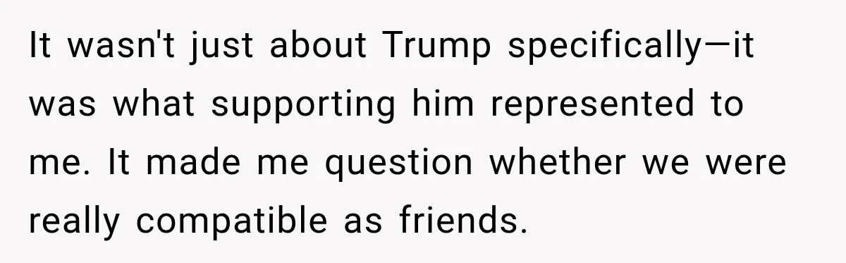 Woman Ends New Friendship After Discovering His Politics, But He Calls Her Intolerant It wasn't just about Trump specifically—it was what supporting him represented to me. It made me question whether we were really compatible as friends.
