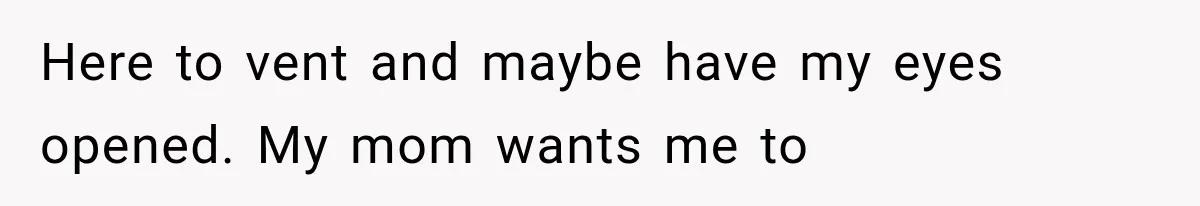 Here to vent and maybe have my eyes opened. My mom wants me to