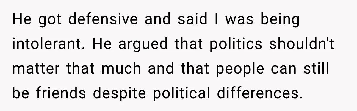 Woman Ends New Friendship After Discovering His Politics, But He Calls Her Intolerant He got defensive and said I was being intolerant. He argued that politics shouldn't matter that much and that people can still be friends despite political differences.