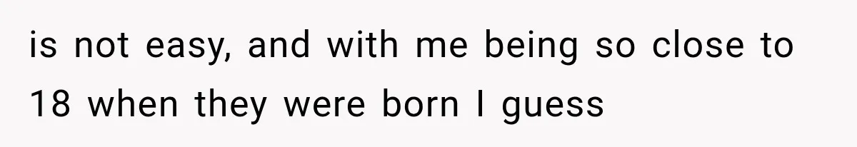 is not easy, and with me being so close to 18 when they were born I guess