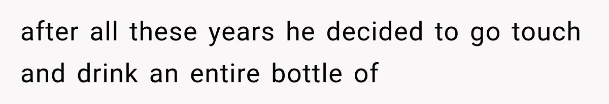 after all these years he decided to go touch and drink an entire bottle of