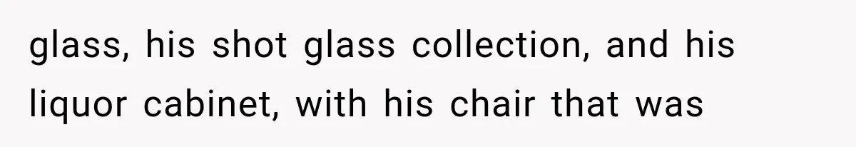 glass, his shot glass collection, and his liquor cabinet, with his chair that was