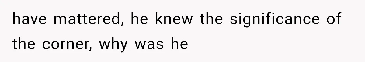 have mattered, he knew the significance of the corner, why was he