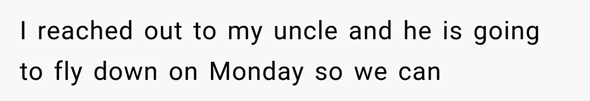 I reached out to my uncle and he is going to fly down on Monday so we can