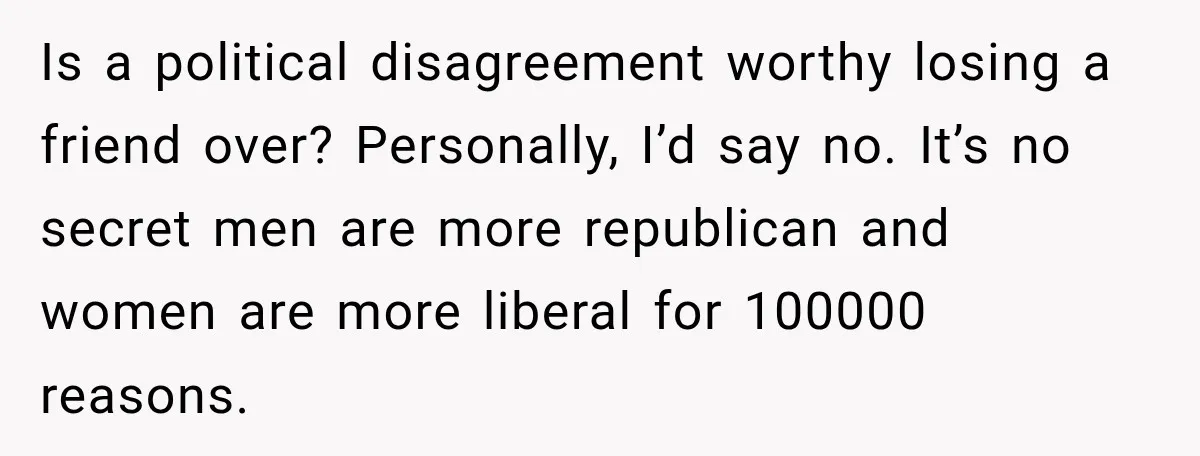 Woman Ends New Friendship After Discovering His Politics, But He Calls Her Intolerant Is a political disagreement worthy losing a friend over? Personally, I’d say no. It’s no secret men are more republican and women are more liberal for 100000 reasons.