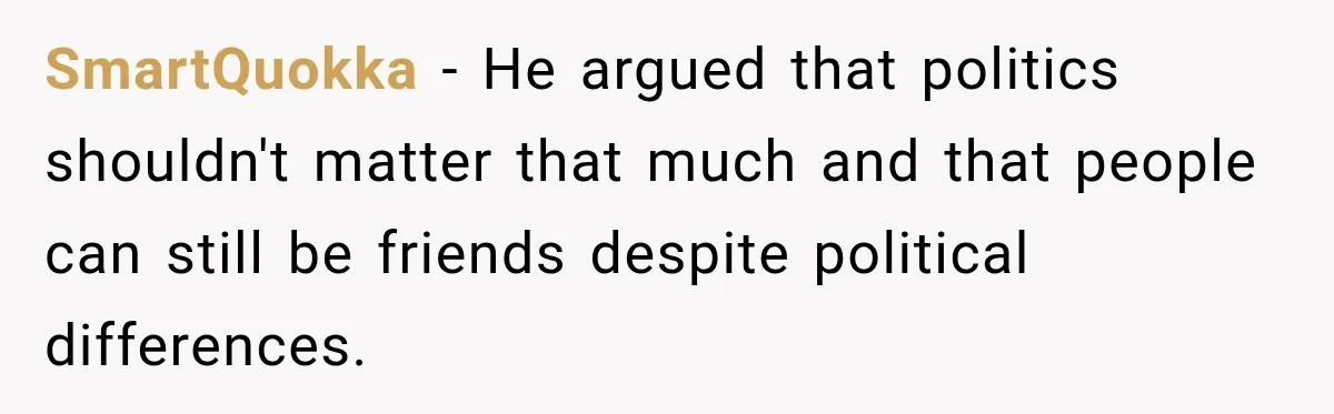 Woman Ends New Friendship After Discovering His Politics, But He Calls Her Intolerant SmartQuokka − He argued that politics shouldn't matter that much and that people can still be friends despite political differences.