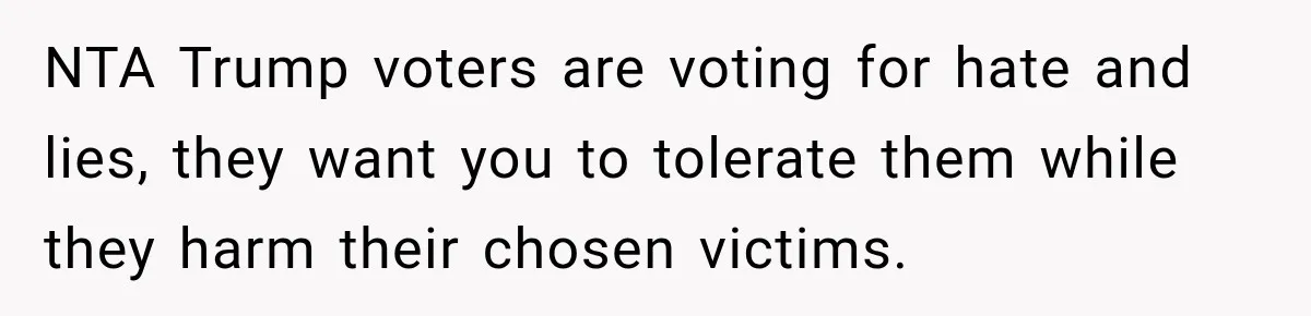Woman Ends New Friendship After Discovering His Politics, But He Calls Her Intolerant NTA Trump voters are voting for hate and lies, they want you to tolerate them while they harm their chosen victims.