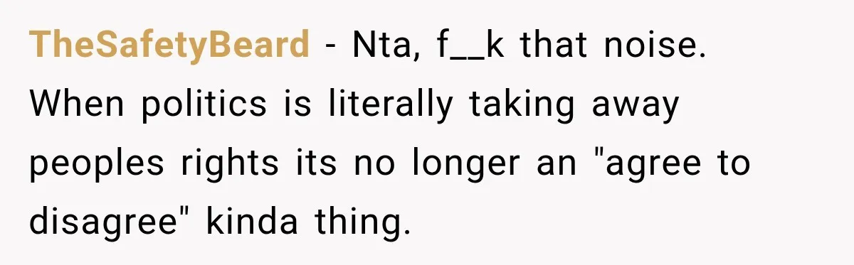 Woman Ends New Friendship After Discovering His Politics, But He Calls Her Intolerant TheSafetyBeard − Nta, f__k that noise. When politics is literally taking away peoples rights its no longer an "agree to disagree" kinda thing.