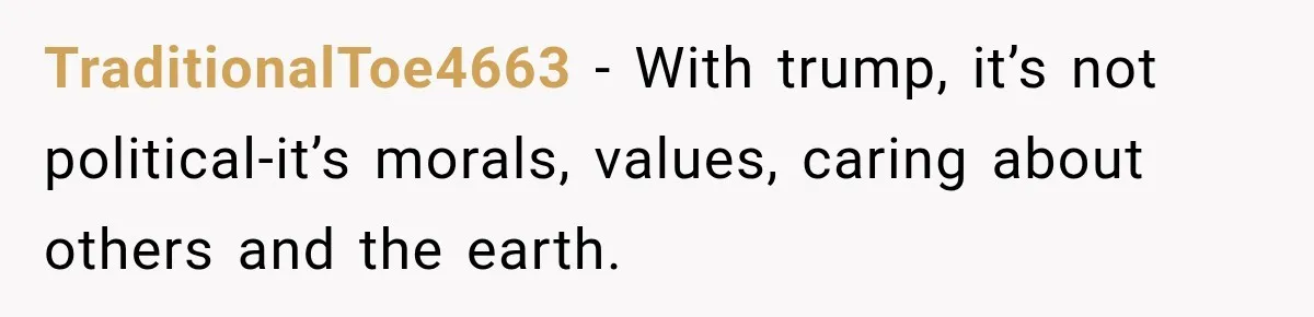 Woman Ends New Friendship After Discovering His Politics, But He Calls Her Intolerant TraditionalToe4663 − With trump, it’s not political-it’s morals, values, caring about others and the earth.