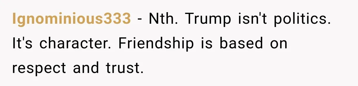 Woman Ends New Friendship After Discovering His Politics, But He Calls Her Intolerant Ignominious333 − Nth. Trump isn't politics. It's character. Friendship is based on respect and trust.