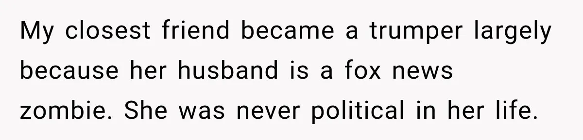 Woman Ends New Friendship After Discovering His Politics, But He Calls Her Intolerant My closest friend became a trumper largely because her husband is a fox news zombie. She was never political in her life.