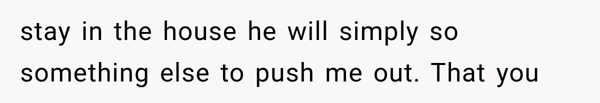 stay in the house he will simply so something else to push me out. That you