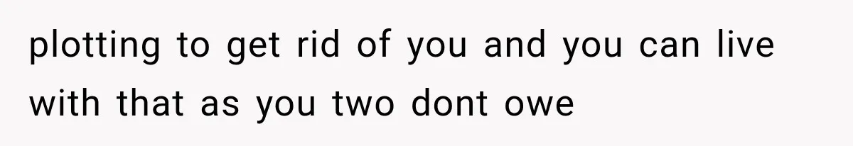 plotting to get rid of you and you can live with that as you two dont owe