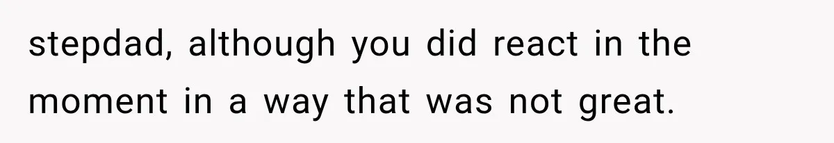 stepdad, although you did react in the moment in a way that was not great.