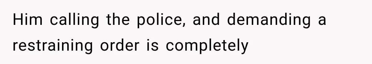 Him calling the police, and demanding a restraining order is completely