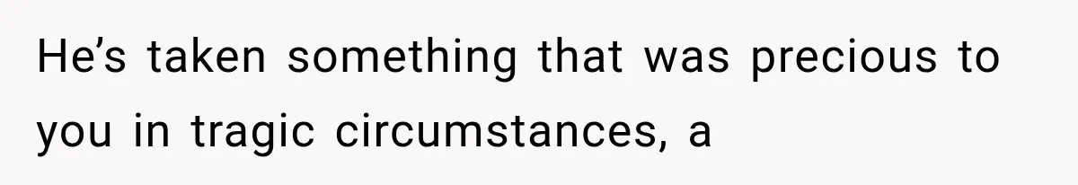 He’s taken something that was precious to you in tragic circumstances, a