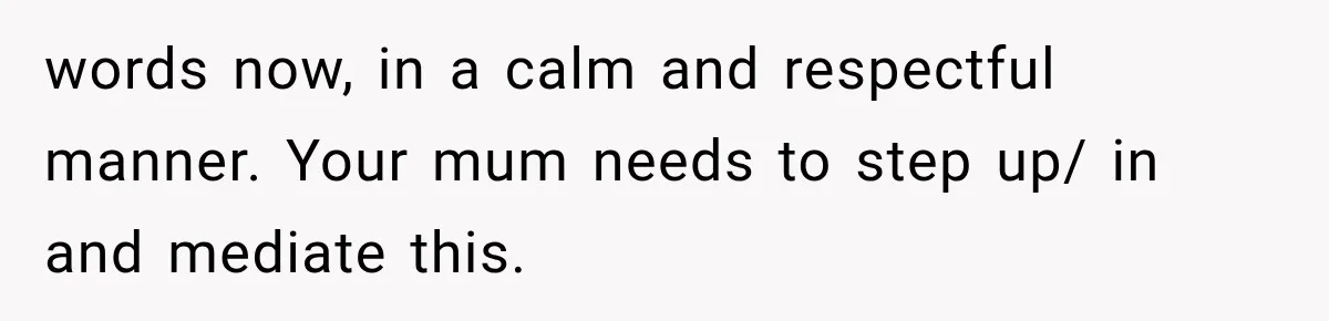words now, in a calm and respectful manner. Your mum needs to step up/ in and mediate this.