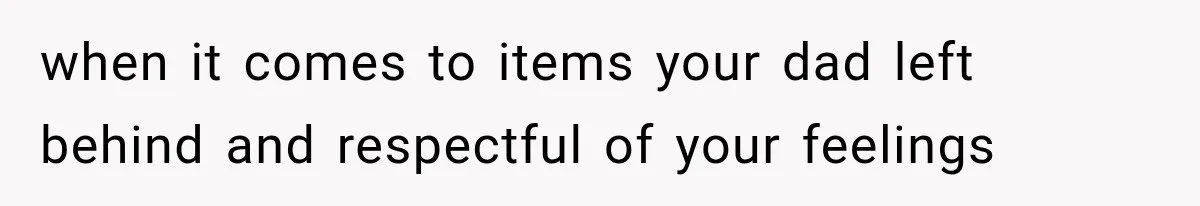 when it comes to items your dad left behind and respectful of your feelings