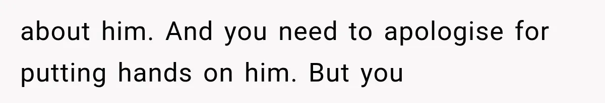 about him. And you need to apologise for putting hands on him. But you