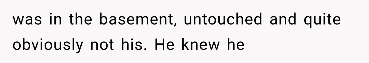 was in the basement, untouched and quite obviously not his. He knew he