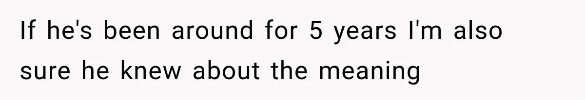 If he's been around for 5 years I'm also sure he knew about the meaning