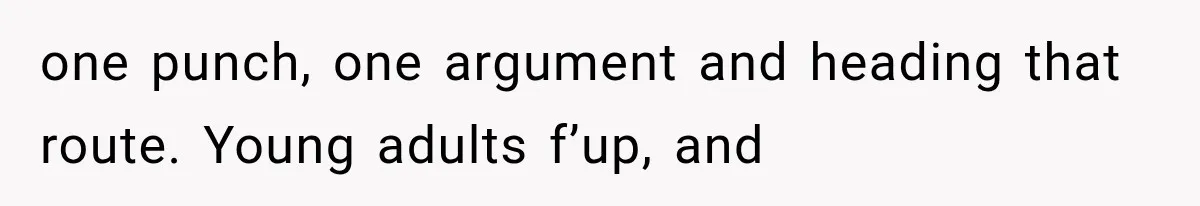 one punch, one argument and heading that route. Young adults f’up, and