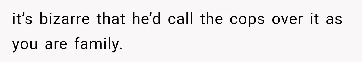 it’s bizarre that he’d call the cops over it as you are family.
