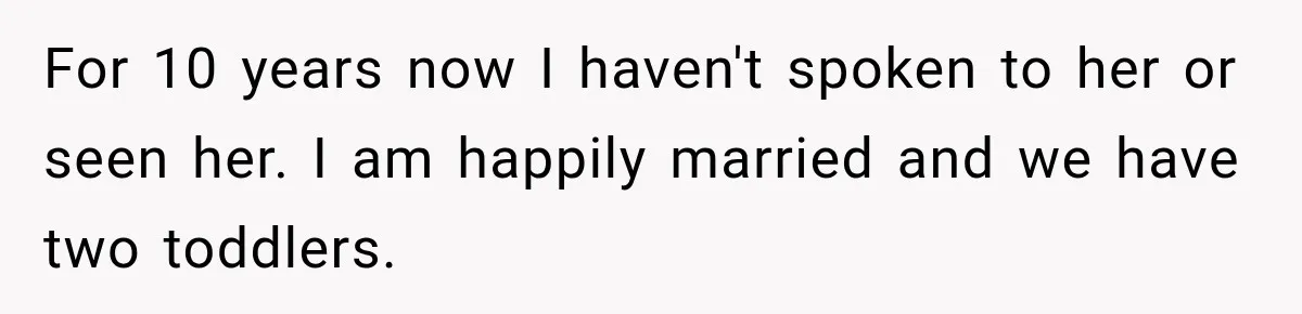 For 10 years now I haven't spoken to her or seen her. I am happily married and we have two toddlers.