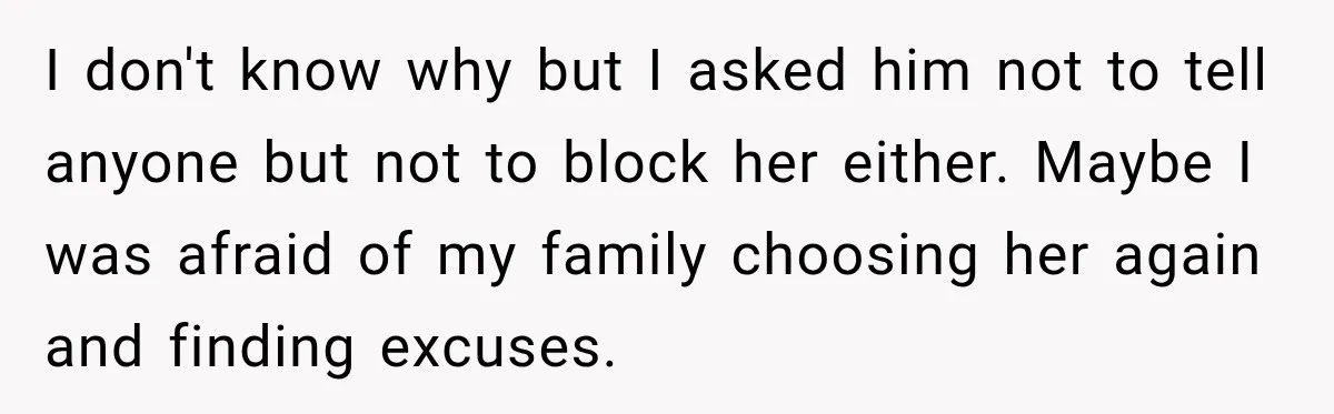I don't know why but I asked him not to tell anyone but not to block her either. Maybe I was afraid of my family choosing her again and finding...