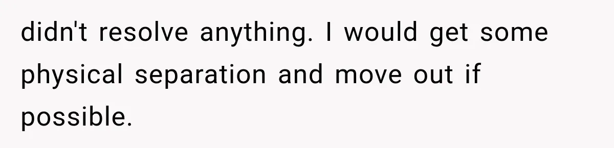 didn't resolve anything. I would get some physical separation and move out if possible.