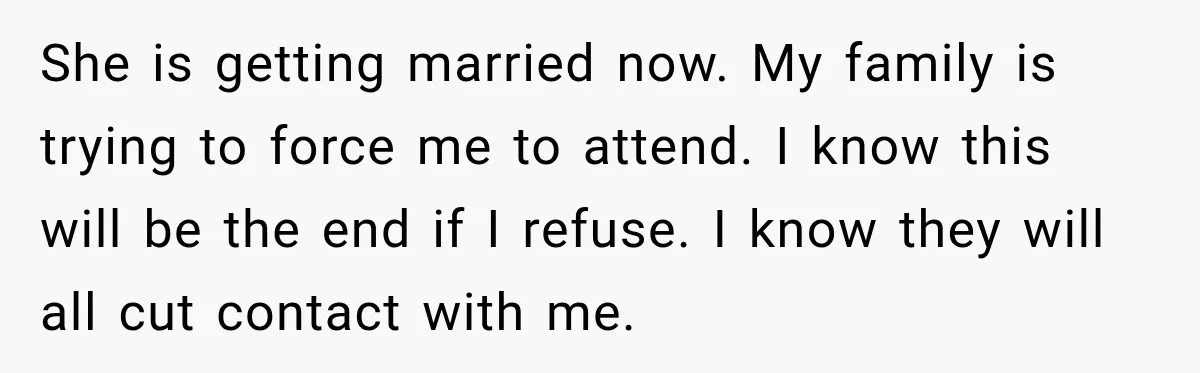 She is getting married now. My family is trying to force me to attend. I know this will be the end if I refuse. I know they will all cut...
