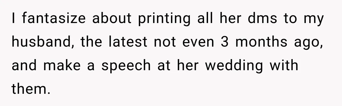 I fantasize about printing all her dms to my husband, the latest not even 3 months ago, and make a speech at her wedding with them.