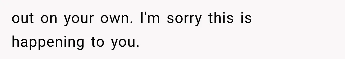out on your own. I'm sorry this is happening to you.
