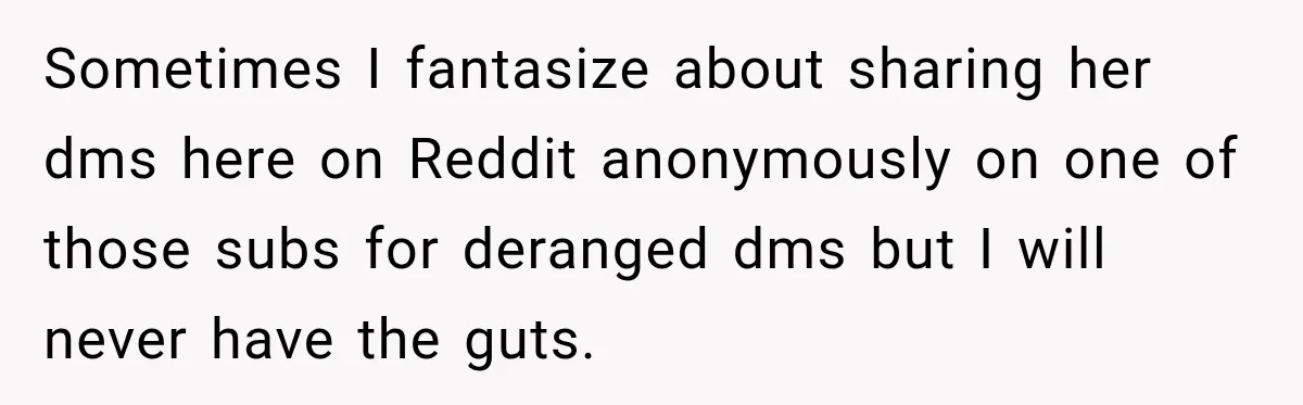 Sometimes I fantasize about sharing her dms here on Reddit anonymously on one of those subs for deranged dms but I will never have the guts.