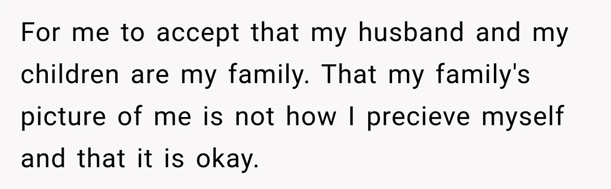 For me to accept that my husband and my children are my family. That my family's picture of me is not how I precieve myself and that it is okay.