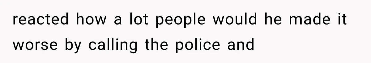 reacted how a lot people would he made it worse by calling the police and
