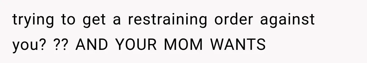 trying to get a restraining order against you? ?? AND YOUR MOM WANTS