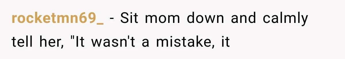 rocketmn69_ − Sit mom down and calmly tell her, "It wasn't a mistake, it