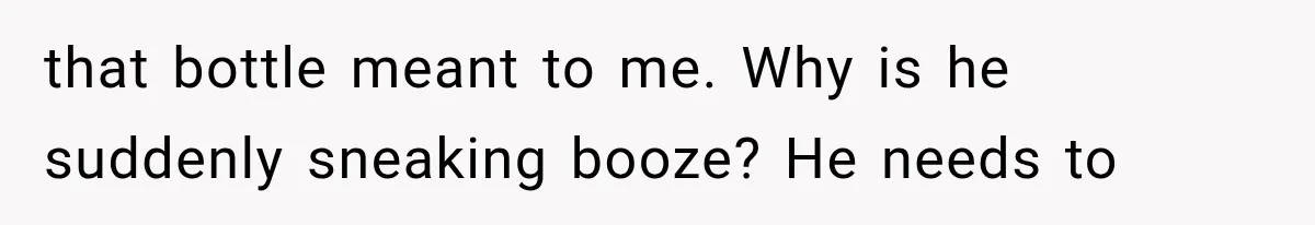 that bottle meant to me. Why is he suddenly sneaking booze? He needs to