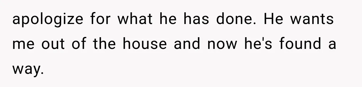 apologize for what he has done. He wants me out of the house and now he's found a way.