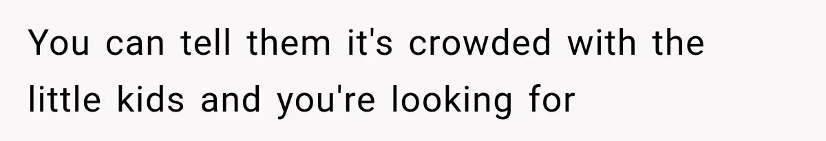 You can tell them it's crowded with the little kids and you're looking for