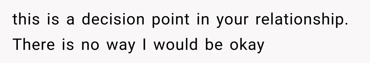 this is a decision point in your relationship. There is no way I would be okay