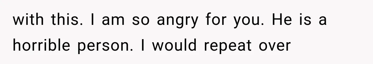 with this. I am so angry for you. He is a horrible person. I would repeat over