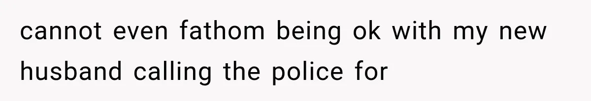cannot even fathom being ok with my new husband calling the police for