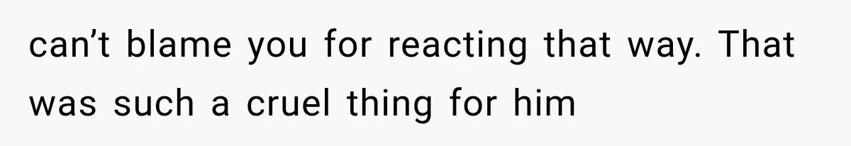 can’t blame you for reacting that way. That was such a cruel thing for him