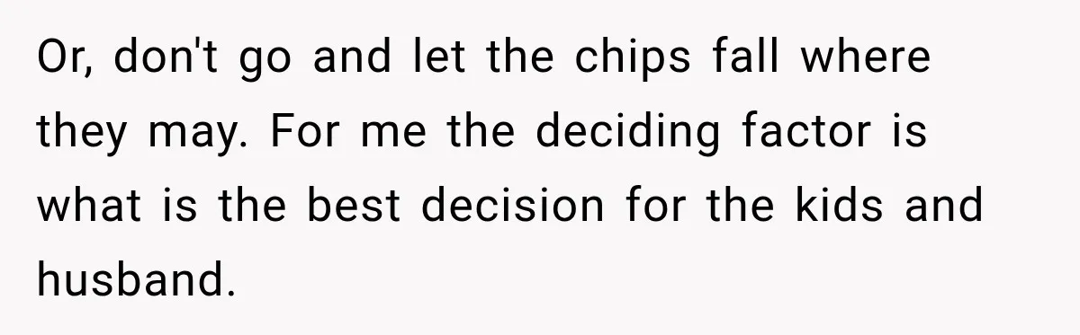 Or, don't go and let the chips fall where they may. For me the deciding factor is what is the best decision for the kids and husband.