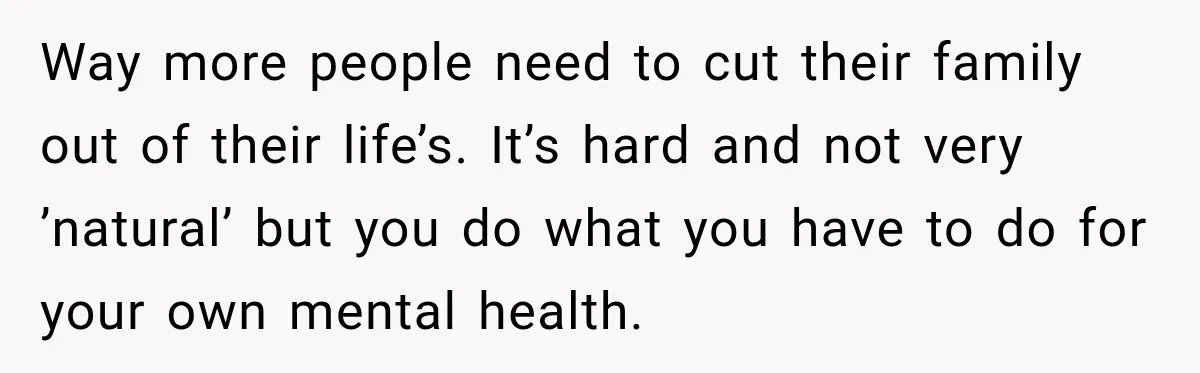 Way more people need to cut their family out of their life’s. It’s hard and not very ’natural’ but you do what you have to do for your own mental...