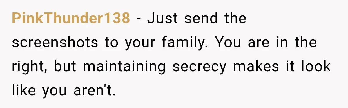 PinkThunder138 − Just send the screenshots to your family. You are in the right, but maintaining secrecy makes it look like you aren't.